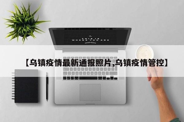 【乌镇疫情最新通报照片,乌镇疫情管控】