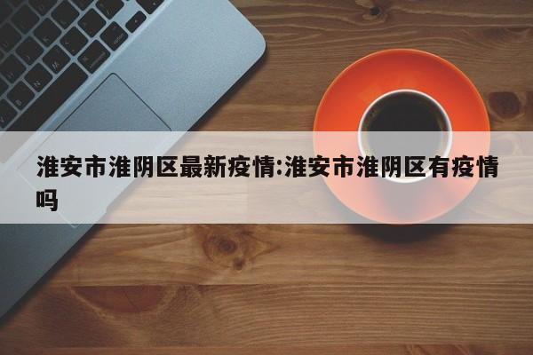 淮安市淮阴区最新疫情:淮安市淮阴区有疫情吗