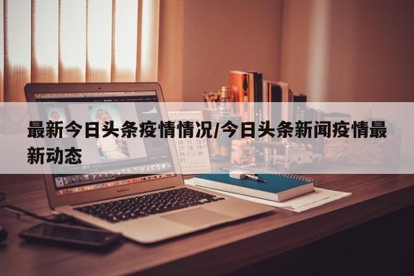 最新今日头条疫情情况/今日头条新闻疫情最新动态