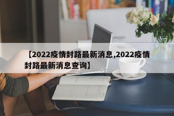 【2022疫情封路最新消息,2022疫情封路最新消息查询】