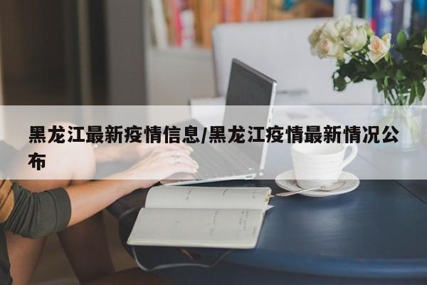 黑龙江最新疫情信息/黑龙江疫情最新情况公布