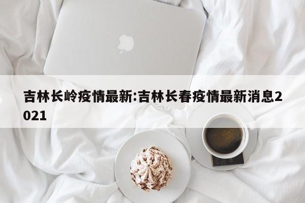 吉林长岭疫情最新:吉林长春疫情最新消息2021