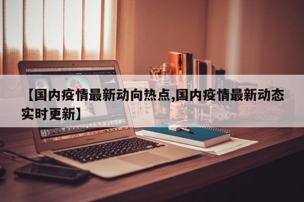 【国内疫情最新动向热点,国内疫情最新动态实时更新】