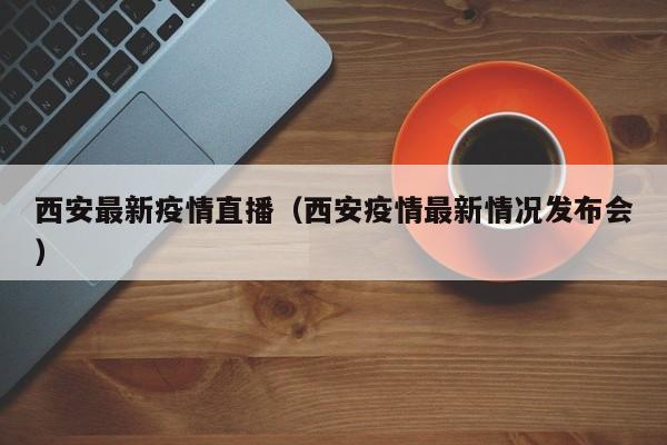 西安最新疫情直播（西安疫情最新情况发布会）