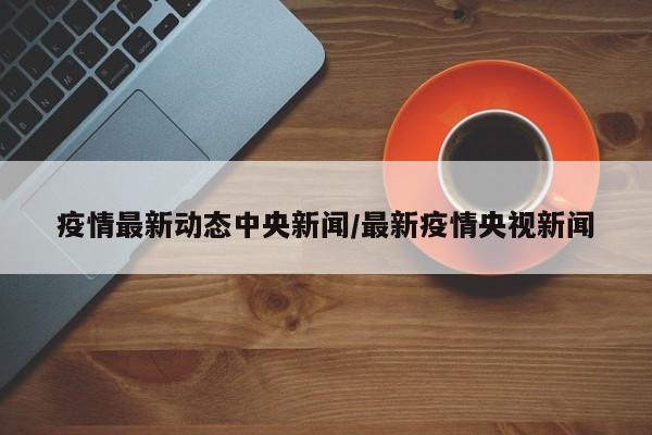 疫情最新动态中央新闻/最新疫情央视新闻