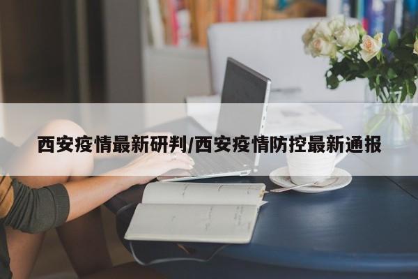 西安疫情最新研判/西安疫情防控最新通报