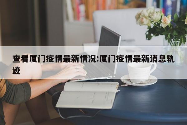 查看厦门疫情最新情况:厦门疫情最新消息轨迹