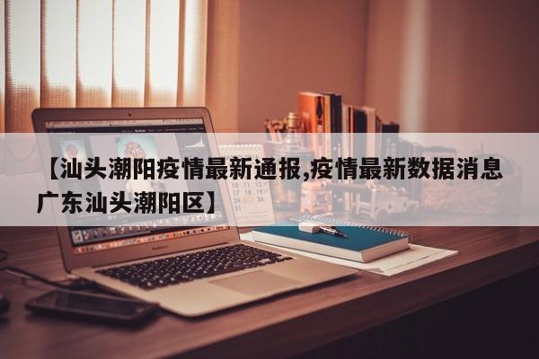 【汕头潮阳疫情最新通报,疫情最新数据消息广东汕头潮阳区】