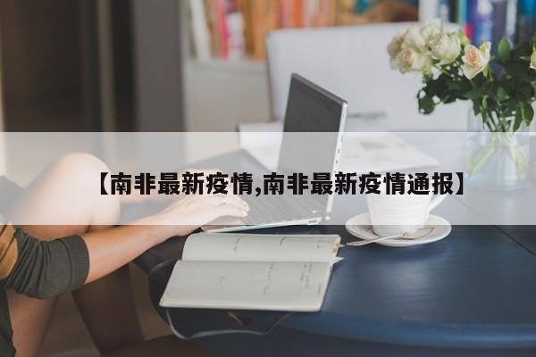 【南非最新疫情,南非最新疫情通报】