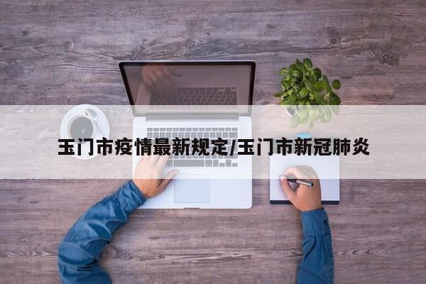 玉门市疫情最新规定/玉门市新冠肺炎