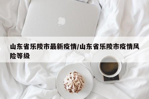 山东省乐陵市最新疫情/山东省乐陵市疫情风险等级