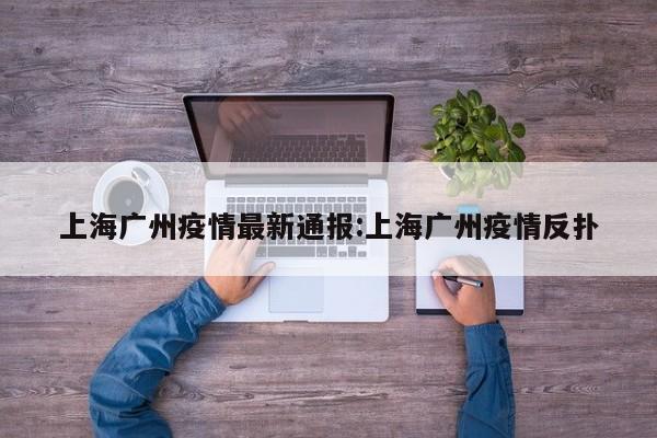 上海广州疫情最新通报:上海广州疫情反扑