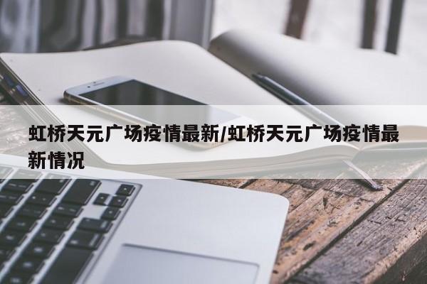 虹桥天元广场疫情最新/虹桥天元广场疫情最新情况