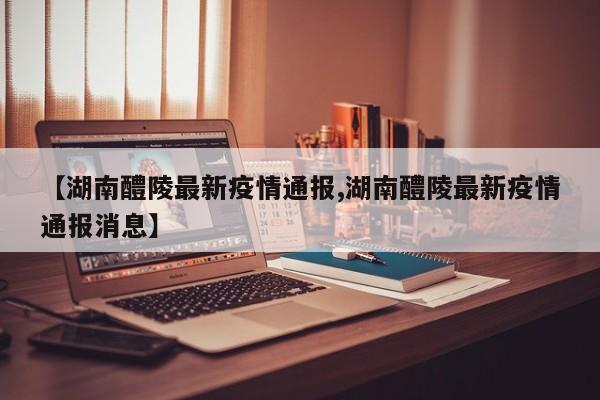 【湖南醴陵最新疫情通报,湖南醴陵最新疫情通报消息】