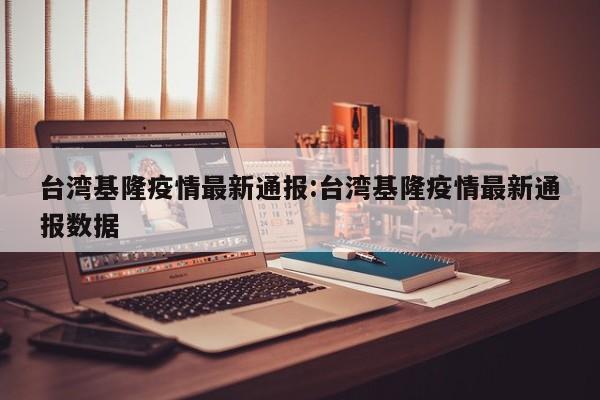 台湾基隆疫情最新通报:台湾基隆疫情最新通报数据
