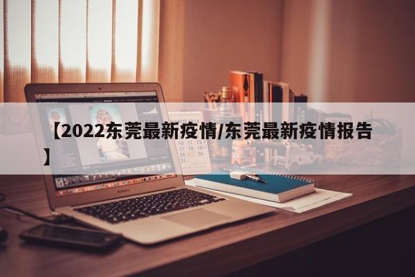 【2022东莞最新疫情/东莞最新疫情报告】
