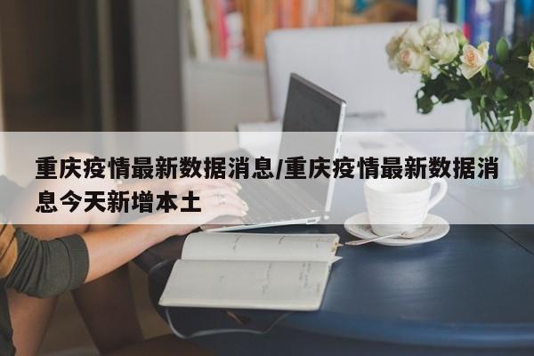 重庆疫情最新数据消息/重庆疫情最新数据消息今天新增本土