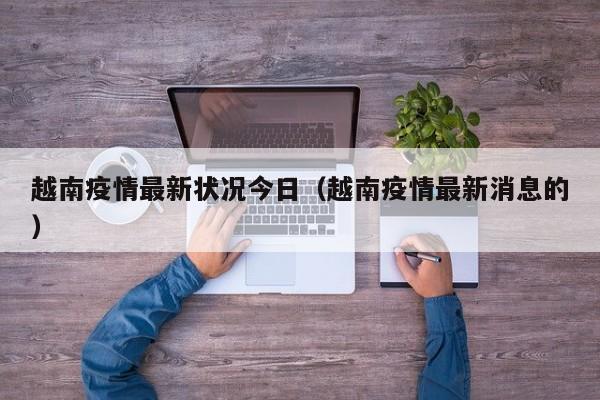 越南疫情最新状况今日（越南疫情最新消息的）