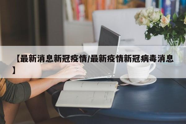 【最新消息新冠疫情/最新疫情新冠病毒消息】