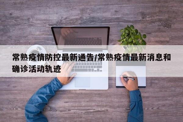 常熟疫情防控最新通告/常熟疫情最新消息和确诊活动轨迹