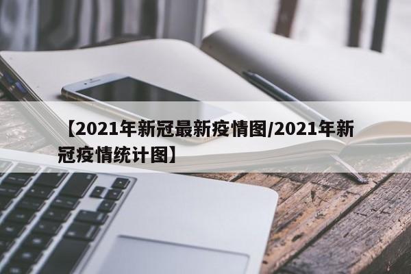 【2021年新冠最新疫情图/2021年新冠疫情统计图】