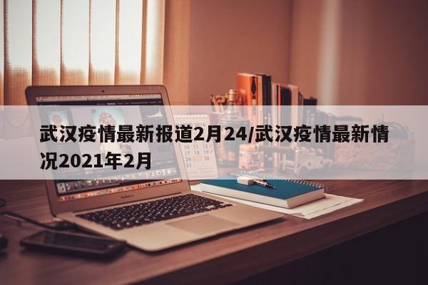 武汉疫情最新报道2月24/武汉疫情最新情况2021年2月