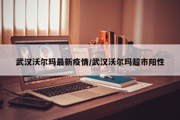 武汉沃尔玛最新疫情/武汉沃尔玛超市阳性