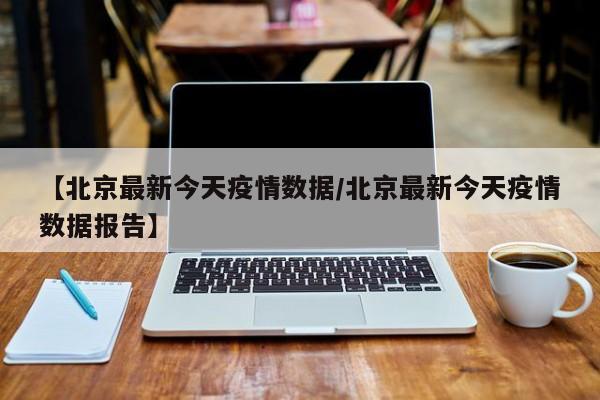 【北京最新今天疫情数据/北京最新今天疫情数据报告】