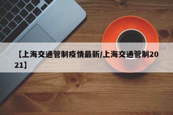 【上海交通管制疫情最新/上海交通管制2021】