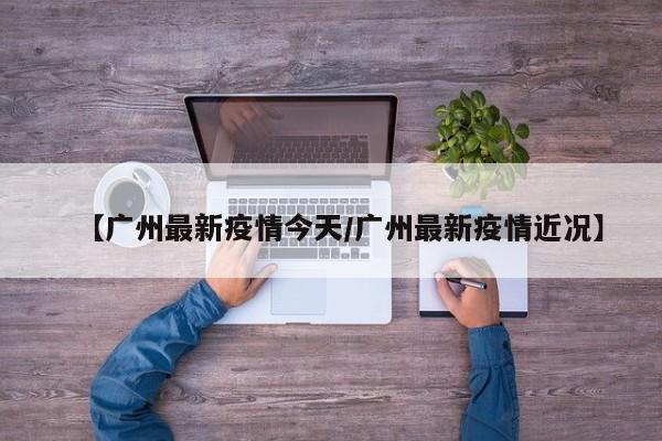 【广州最新疫情今天/广州最新疫情近况】
