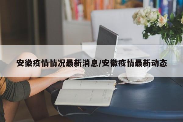 安徽疫情情况最新消息/安徽疫情最新动态