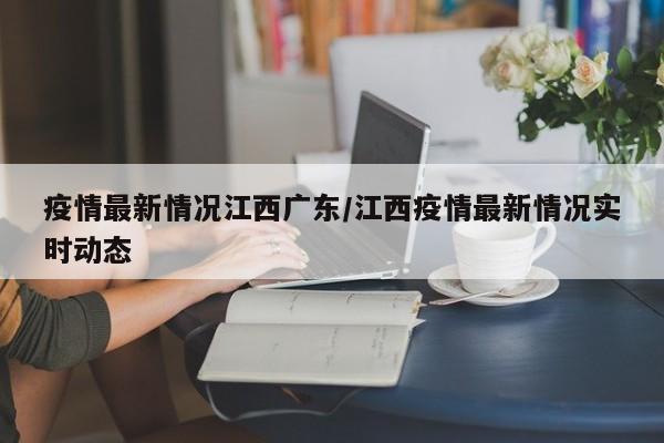 疫情最新情况江西广东/江西疫情最新情况实时动态