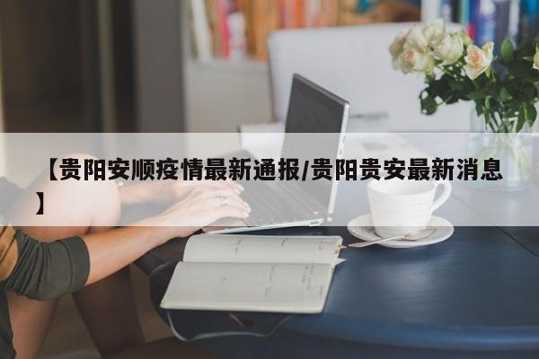 【贵阳安顺疫情最新通报/贵阳贵安最新消息】
