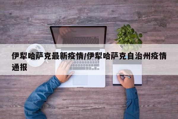 伊犁哈萨克最新疫情/伊犁哈萨克自治州疫情通报