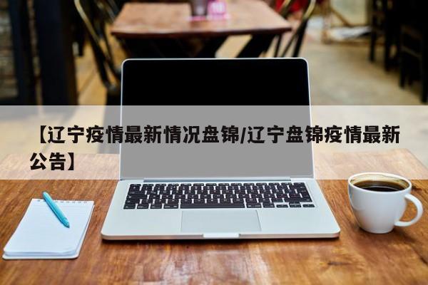 【辽宁疫情最新情况盘锦/辽宁盘锦疫情最新公告】