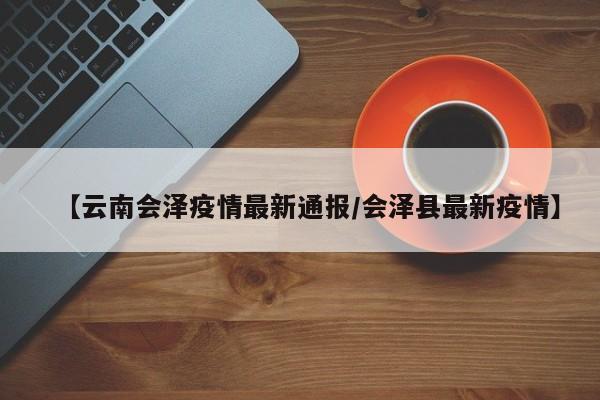 【云南会泽疫情最新通报/会泽县最新疫情】