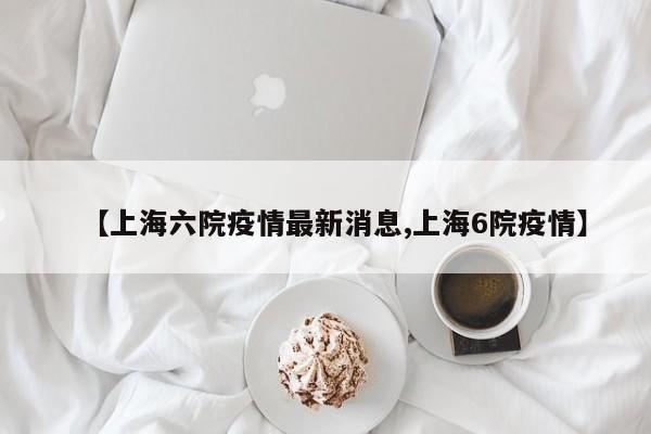 【上海六院疫情最新消息,上海6院疫情】