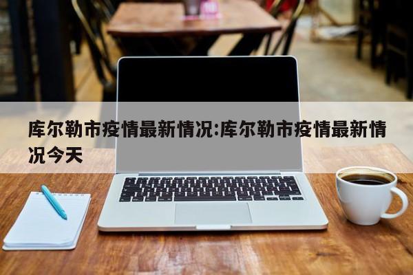 库尔勒市疫情最新情况:库尔勒市疫情最新情况今天
