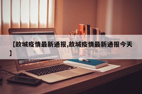 【故城疫情最新通报,故城疫情最新通报今天】