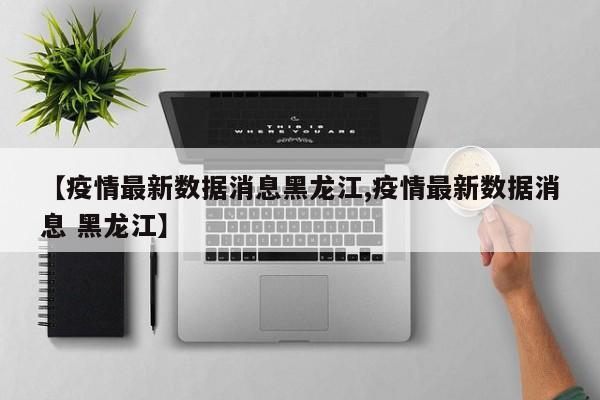 【疫情最新数据消息黑龙江,疫情最新数据消息 黑龙江】