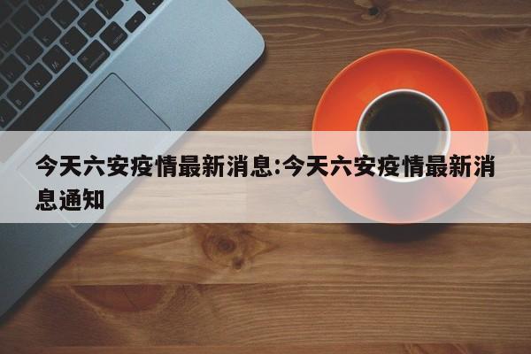 今天六安疫情最新消息:今天六安疫情最新消息通知