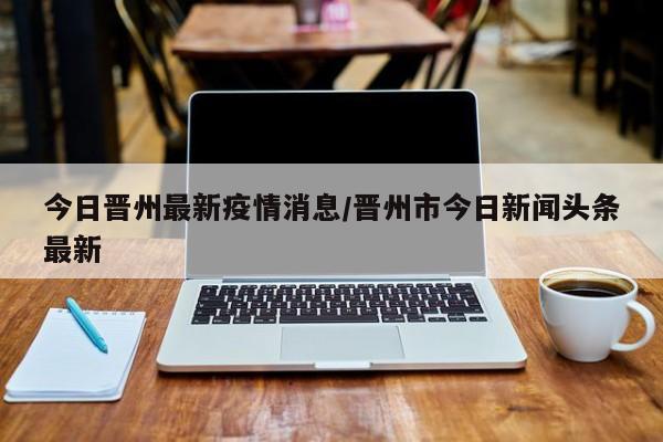今日晋州最新疫情消息/晋州市今日新闻头条最新