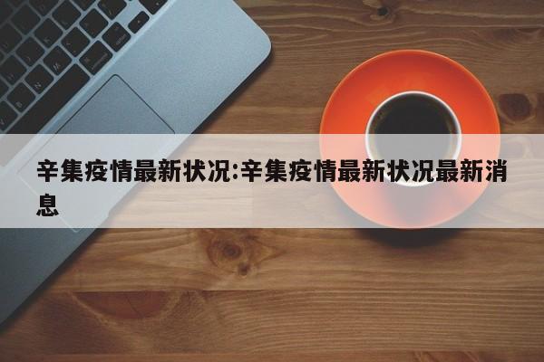 辛集疫情最新状况:辛集疫情最新状况最新消息