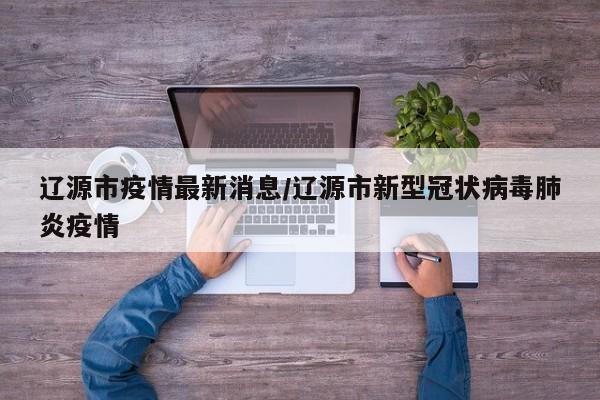 辽源市疫情最新消息/辽源市新型冠状病毒肺炎疫情