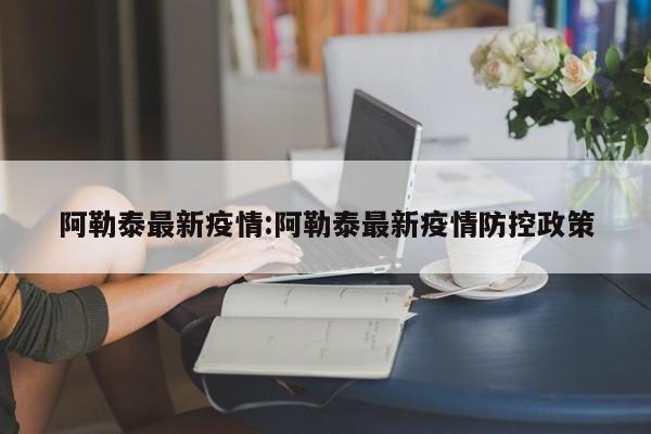 阿勒泰最新疫情:阿勒泰最新疫情防控政策