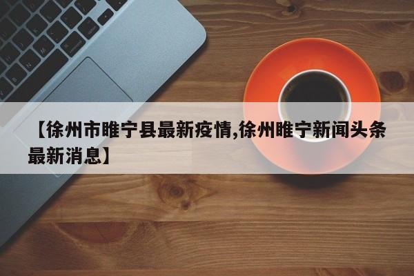 【徐州市睢宁县最新疫情,徐州睢宁新闻头条最新消息】