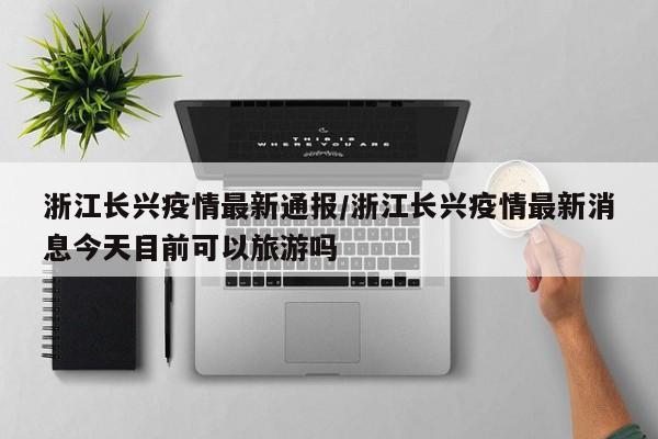 浙江长兴疫情最新通报/浙江长兴疫情最新消息今天目前可以旅游吗