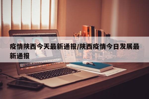 疫情陕西今天最新通报/陕西疫情今日发展最新通报
