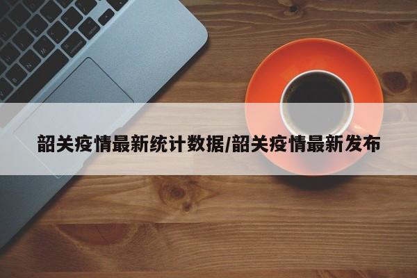 韶关疫情最新统计数据/韶关疫情最新发布