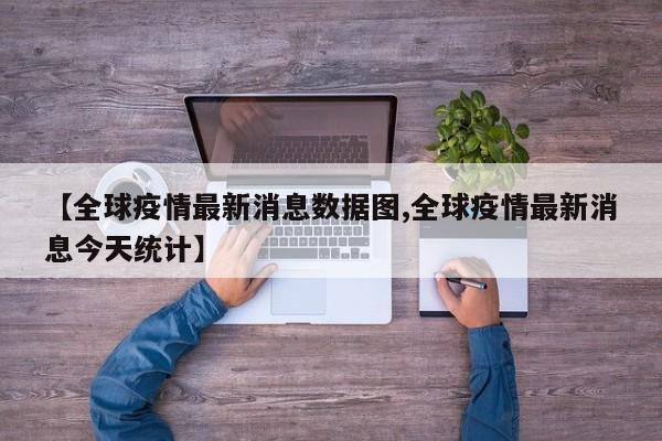【全球疫情最新消息数据图,全球疫情最新消息今天统计】